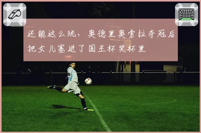 还能这么玩，奥德里奥索拉夺冠后把女儿塞进了国王杯奖杯里