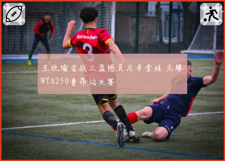 王欣瑜苦战三盘憾负万卓索娃 无缘WTA250鲁昂站决赛